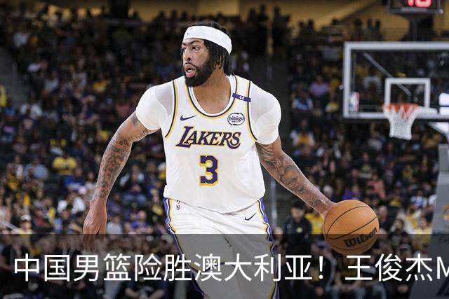 中国男篮险胜澳大利亚！王俊杰MVP，崔永熙证明自己，防守尖兵备受质疑，或被DNP！